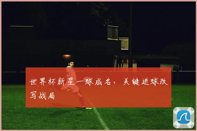 世界杯新星一球成名,关键进球改写战局